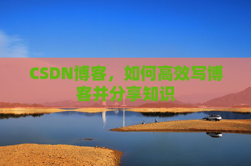 CSDN博客,如何高效写博客并分享知识 CSDN博客,如何高效写博客并分享知识